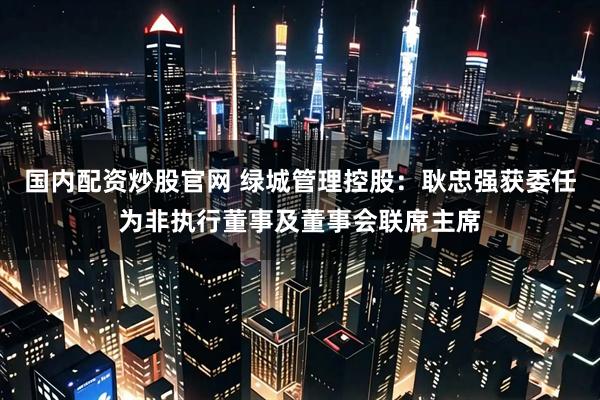 国内配资炒股官网 绿城管理控股：耿忠强获委任为非执行董事及董事会联席主席