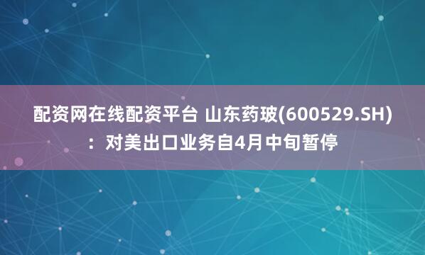 配资网在线配资平台 山东药玻(600529.SH)：对美出口业务自4月中旬暂停