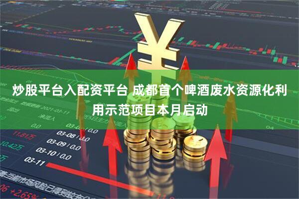 炒股平台入配资平台 成都首个啤酒废水资源化利用示范项目本月启动