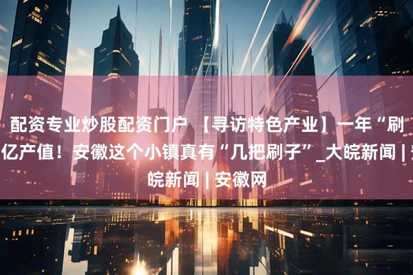 配资专业炒股配资门户 【寻访特色产业】一年“刷”出百亿产值！安徽这个小镇真有“几把刷子”_大皖新闻 | 安徽网