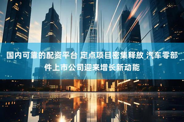 国内可靠的配资平台 定点项目密集释放 汽车零部件上市公司迎来增长新动能