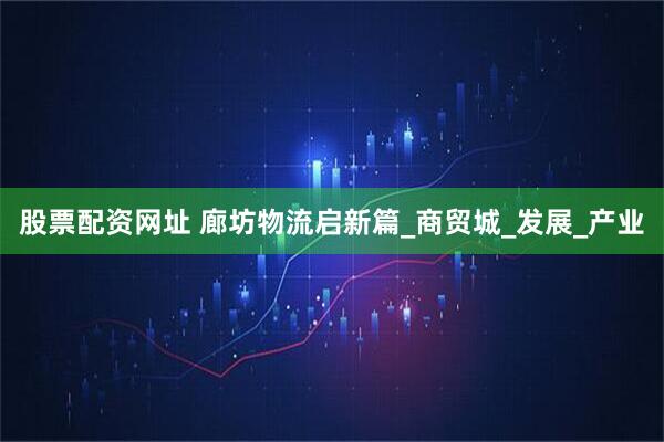 股票配资网址 廊坊物流启新篇_商贸城_发展_产业