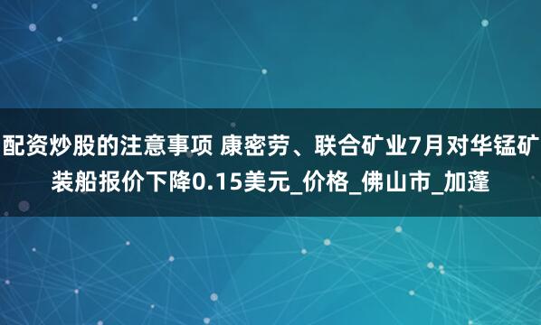 配资炒股的注意事项 康密劳、联合矿业7月对华锰矿装船报价下降0.15美元_价格_佛山市_加蓬