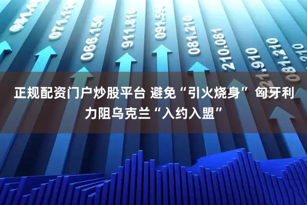 正规配资门户炒股平台 避免“引火烧身” 匈牙利力阻乌克兰“入约入盟”
