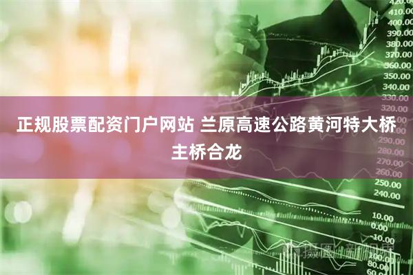 正规股票配资门户网站 兰原高速公路黄河特大桥主桥合龙