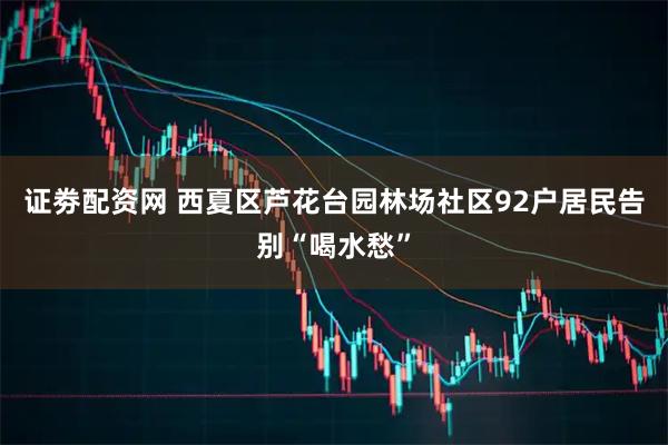 证劵配资网 西夏区芦花台园林场社区92户居民告别“喝水愁”