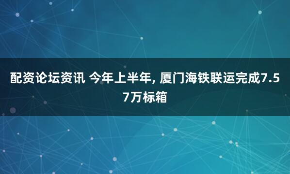 配资论坛资讯 今年上半年, 厦门海铁联运完成7.57万标箱