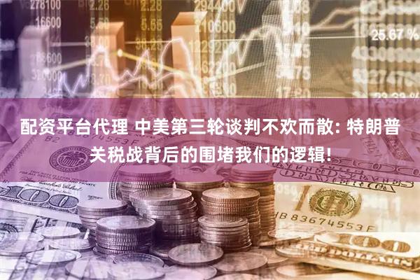 配资平台代理 中美第三轮谈判不欢而散: 特朗普关税战背后的围堵我们的逻辑!