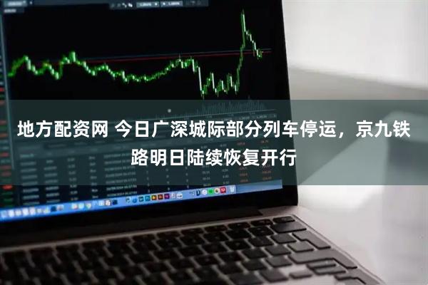 地方配资网 今日广深城际部分列车停运，京九铁路明日陆续恢复开行