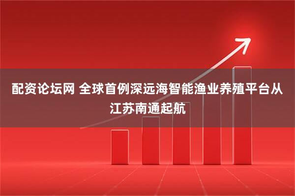 配资论坛网 全球首例深远海智能渔业养殖平台从江苏南通起航