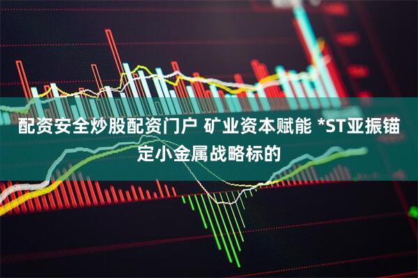 配资安全炒股配资门户 矿业资本赋能 *ST亚振锚定小金属战略标的