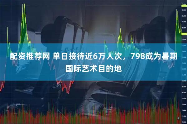 配资推荐网 单日接待近6万人次，798成为暑期国际艺术目的地