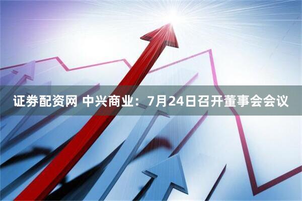 证劵配资网 中兴商业：7月24日召开董事会会议