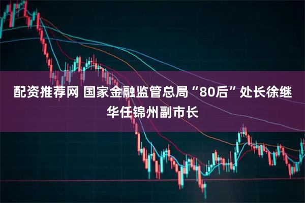 配资推荐网 国家金融监管总局“80后”处长徐继华任锦州副市长