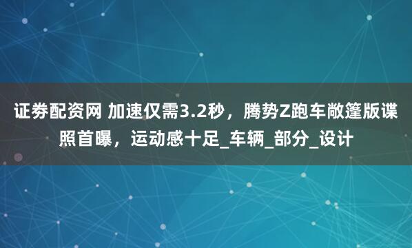 证劵配资网 加速仅需3.2秒，腾势Z跑车敞篷版谍照首曝，运动感十足_车辆_部分_设计