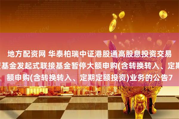 地方配资网 华泰柏瑞中证港股通高股息投资交易型开放式指数证券投资基金发起式联接基金暂停大额申购(含转换转入、定期定额投资)业务的公告7