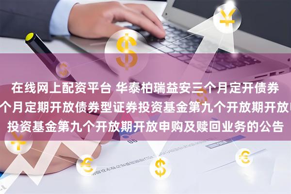 在线网上配资平台 华泰柏瑞益安三个月定开债券: 关于华泰柏瑞益安三个月定期开放债券型证券投资基金第九个开放期开放申购及赎回业务的公告