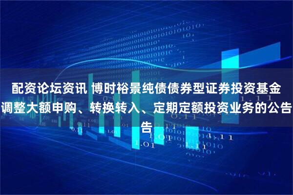 配资论坛资讯 博时裕景纯债债券型证券投资基金调整大额申购、转换转入、定期定额投资业务的公告