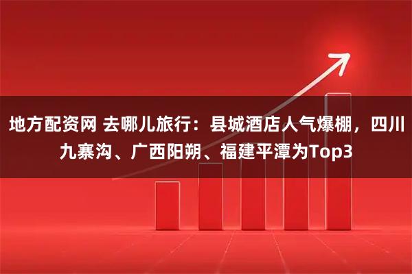 地方配资网 去哪儿旅行：县城酒店人气爆棚，四川九寨沟、广西阳朔、福建平潭为Top3