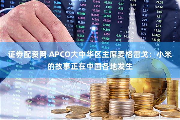 证劵配资网 APCO大中华区主席麦格雷戈：小米的故事正在中国各地发生