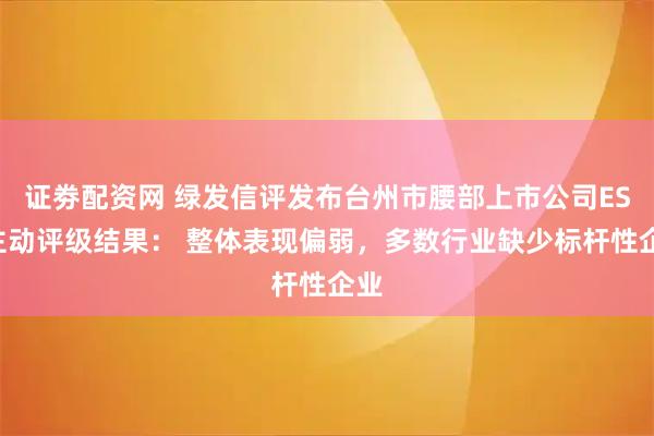 证劵配资网 绿发信评发布台州市腰部上市公司ESG主动评级结果： 整体表现偏弱，多数行业缺少标杆性企业