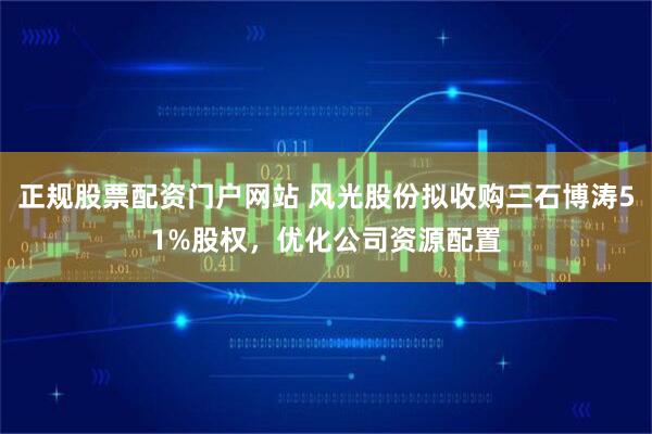 正规股票配资门户网站 风光股份拟收购三石博涛51%股权，优化公司资源配置