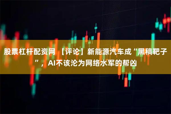 股票杠杆配资网 【评论】新能源汽车成“黑稿靶子”，AI不该沦为网络水军的帮凶