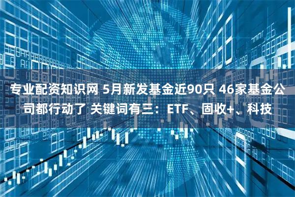 专业配资知识网 5月新发基金近90只 46家基金公司都行动了 关键词有三：ETF、固收+、科技