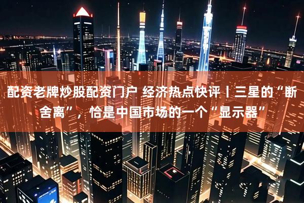 配资老牌炒股配资门户 经济热点快评丨三星的“断舍离”，恰是中国市场的一个“显示器”