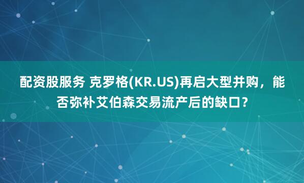 配资股服务 克罗格(KR.US)再启大型并购，能否弥补艾伯森交易流产后的缺口？