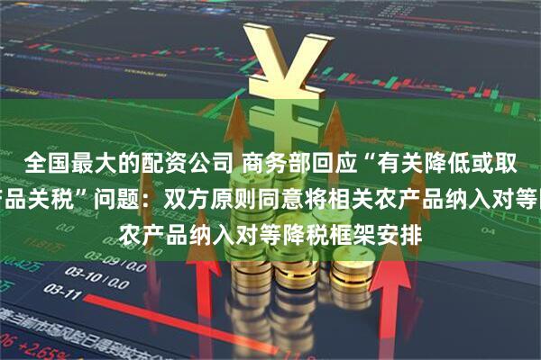 全国最大的配资公司 商务部回应“有关降低或取消对美国农产品关税”问题：双方原则同意将相关农产品纳入对等降税框架安排
