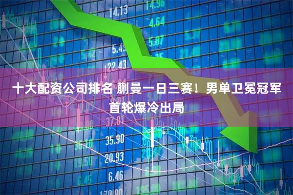 十大配资公司排名 蒯曼一日三赛！男单卫冕冠军首轮爆冷出局