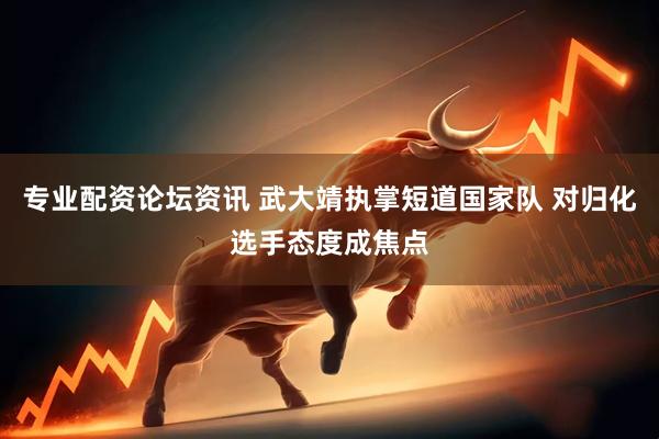 专业配资论坛资讯 武大靖执掌短道国家队 对归化选手态度成焦点